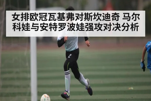 女排欧冠瓦基弗对斯坎迪奇 马尔科娃与安特罗波娃强攻对决分析